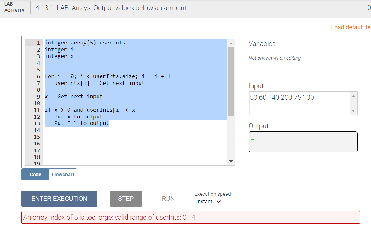 LAB
4.13.1: LAB: Arrays: Output values below an amount
АCTIVITY
Load default ter
1 integer array(5) userInts
2 integer i
3 integer x
Variables
Not shown when editing
4
6 for i = 0; i < userInts.size; i = i + 1
userInts[i] = Get next input
7
Input
9 x = Get next input
50 60 140 200 75 100
10
11 if x > 0 and userInts[i] < x
Put x to output
to output
12
13
Put
Output
14
15
16
17
18
19
Code
Flowchart
Execution speed
ENTER EXECUTION
STEP
RUN
Instant v
An array index of 5 is too large; valid range of userlnts: 0 - 4
