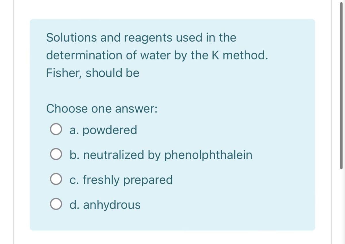 Solutions and reagents used in the
determination of water by the K method.
Fisher, should be
Choose one answer:
a. powdered
b. neutralized by phenolphthalein
O c. freshly prepared
O d. anhydrous
