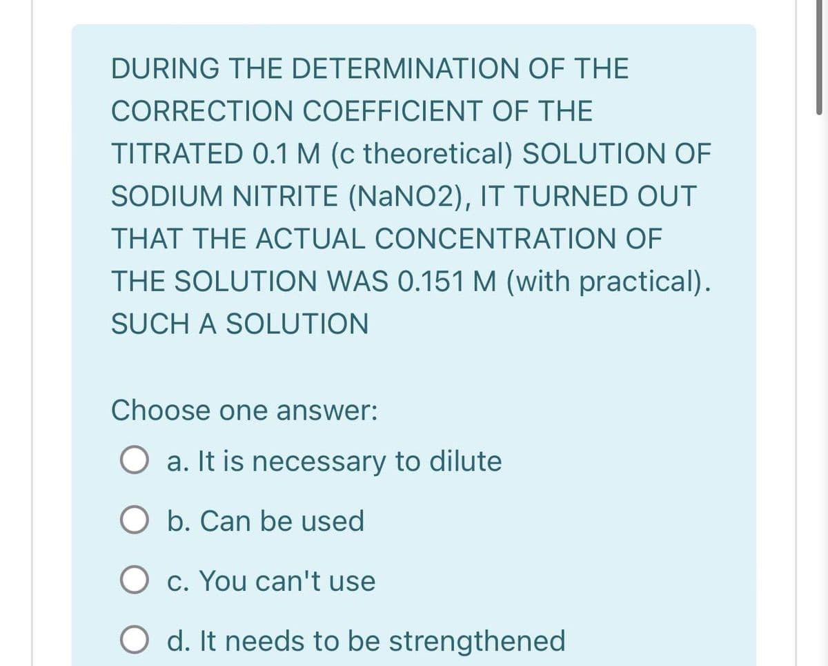 DURING THE DETERMINATION OF THE
CORRECTION COEFFICIENT OF THE
TITRATED 0.1 M (c theoretical) SOLUTION OF
SODIUM NITRITE (NaNO2), IT TURNED OUT
THAT THE ACTUAL CONCENTRATION OF
THE SOLUTION WAS 0.151M (with practical).
SUCH A SOLUTION
Choose one answer:
O a. It is necessary to dilute
O b. Can be used
O c. You can't use
O d. It needs to be strengthened
