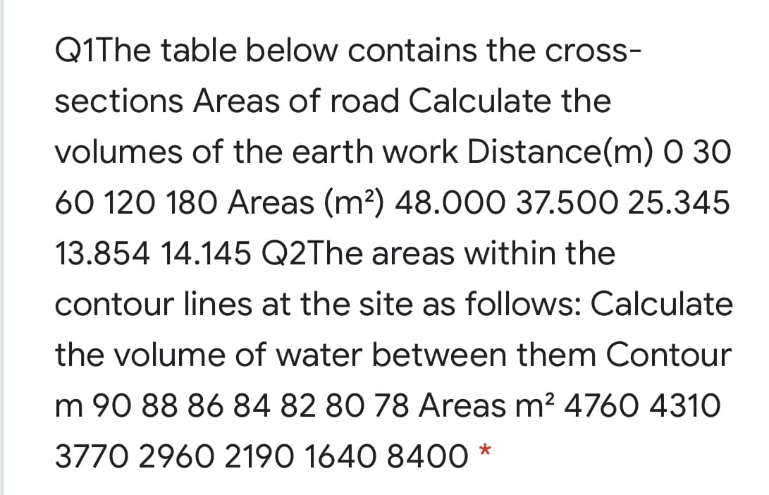 Q1The table below contains the cross-
sections Areas of road Calculate the
volumes of the earth work Distance(m) 0 30
60 120 180 Areas (m?) 48.000 37.500 25.345
13.854 14.145 Q2The areas within the
contour lines at the site as follows: Calculate
the volume of water between them Contour
m 90 88 86 84 82 80 78 Areas m? 476O 4310
3770 2960 2190 1640 8400 *
