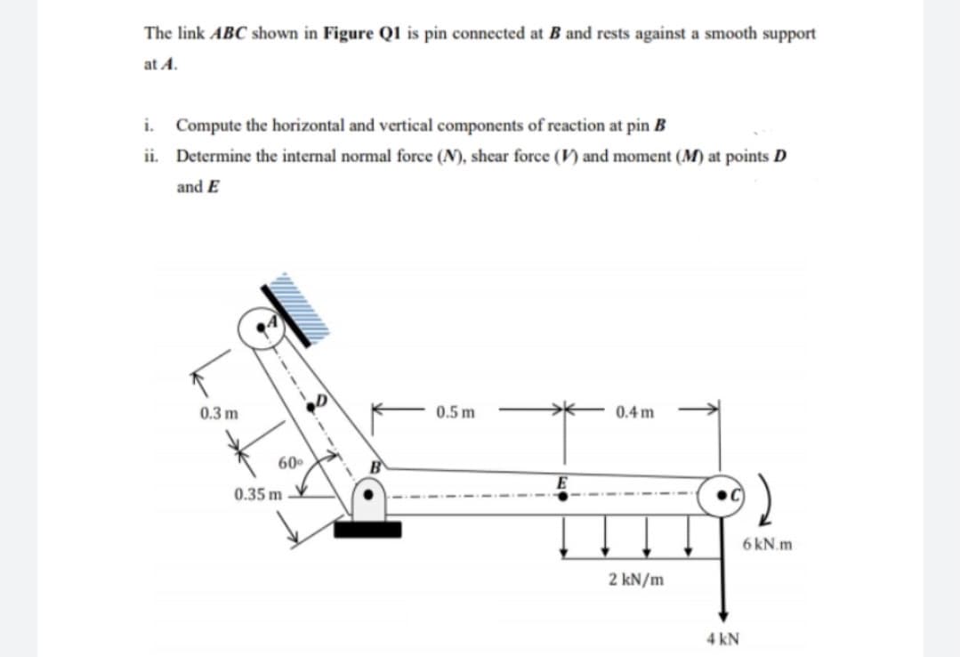 The link ABC shown in Figure Q1 is pin connected at B and rests against a smooth support
at A.
i.
Compute the horizontal and vertical components of reaction at pin B
ii. Determine the internal normal force (N), shear force (V) and moment (M) at points D
and E
0.3 m
0.5 m
0.4 m
60
0.35 m
6kN.m
2 kN/m
4 kN
