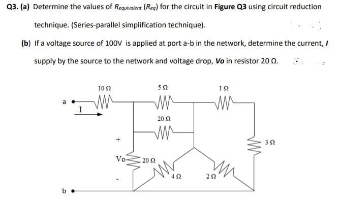 Q3. (a) Determine the values of Requivalent (Reg) for the circuit in Figure Q3 using circuit reduction
technique. (Series-parallel simplification technique).
(b) If a voltage source of 100V is applied at port a-b in the network, determine the current, I
supply by the source to the network and voltage drop, Vo in resistor 20 0.
10 2
52
12
I
20 2
Vo-
20 Ω
b •
