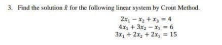 3. Find the solution f for the following linear system by Crout Method.
2x, - x2 + x, = 4
4x1 + 3x2 - x = 6
3x, + 2x, + 2x, = 15
