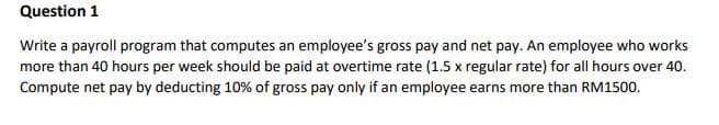 Question 1
Write a payroll program that computes an employee's gross pay and net pay. An employee who works
more than 40 hours per week should be paid at overtime rate (1.5 x regular rate) for all hours over 40.
Compute net pay by deducting 10% of gross pay only if an employee earns more than RM1500.
