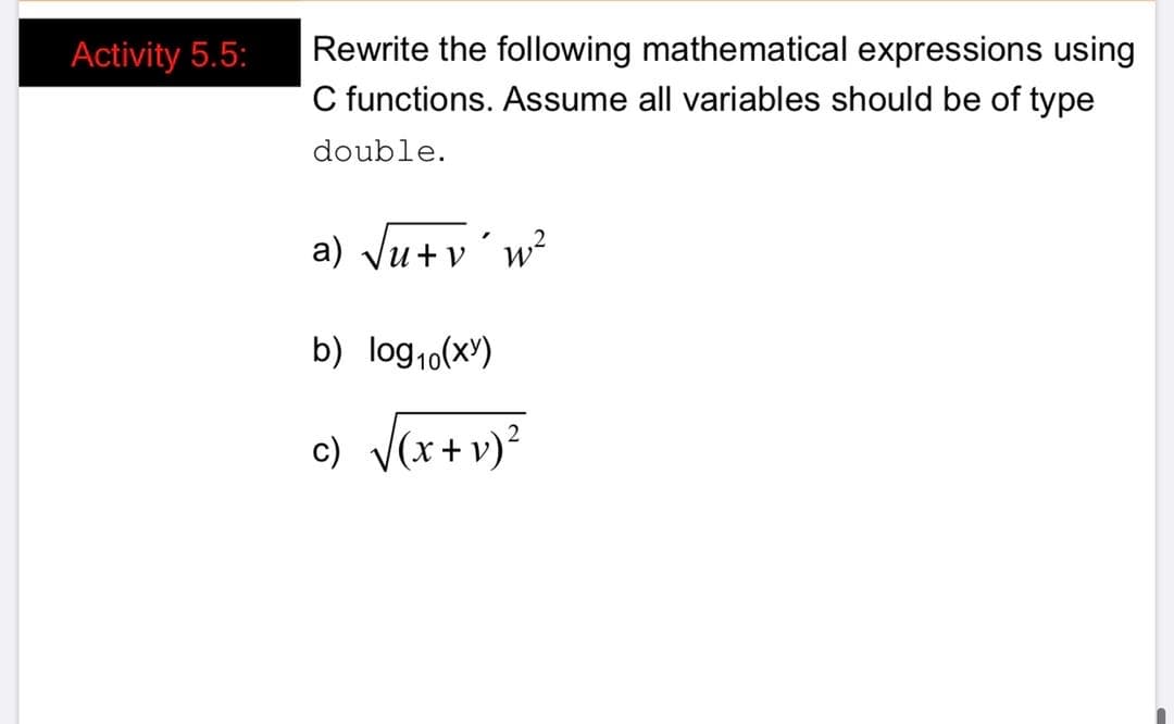 Rewrite the following mathematical expressions using
C functions. Assume all variables should be of type
Activity 5.5:
double.
a) Ju+v'w?
b) log1o(x)
c) V(x+v)?
