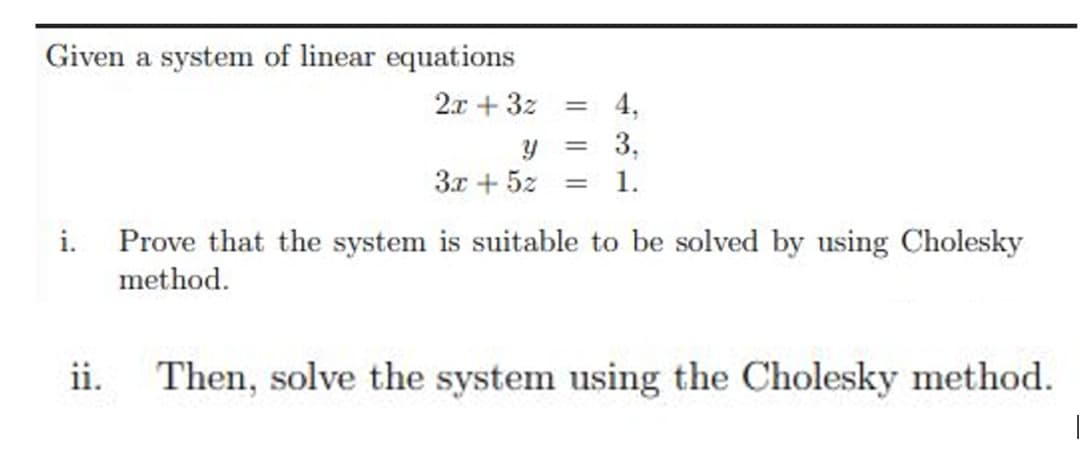 Given a system of linear equations
2x + 3z
4,
3,
%3D
3x + 5z
1.
i. Prove that the system is suitable to be solved by using Cholesky
method.
Then, solve the system using the Cholesky method.
