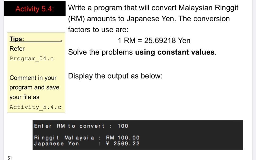 Activity 5.4:
Write a program that will convert Malaysian Ringgit
(RM) amounts to Japanese Yen. The conversion
factors to use are:
Tips:
1 RM = 25.69218 Yen
Refer
Solve the problems using constant values.
Program 04.c
Comment in your
Display the output as below:
program and save
your file as
Activity_5.4.c
Ent er RM to convert
100
Ri nggi t Mal aysi a :
Japanese Yen
RM 100. 00
¥ 2569. 22
:
51
