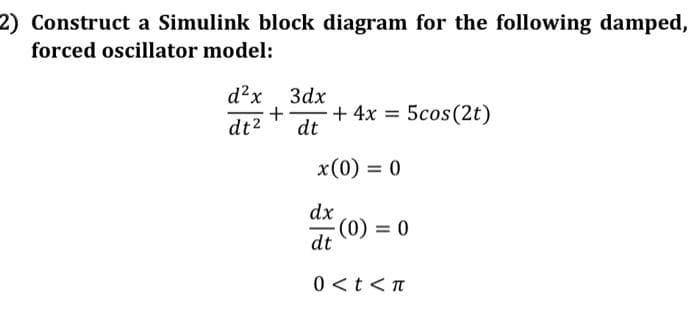 2) Construct a Simulink block diagram for the following damped,
forced oscillator model:
d²x
Зах
+
dt
+ 4x = 5cos (2t)
dt2
x(0) = 0
dx
(0) = 0
dt
0 <t<T
