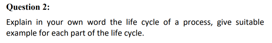 Question 2:
Explain in your own word the life cycle of a process, give suitable
example for each part of the life cycle.
