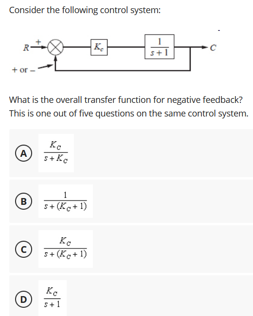 Consider the following control system:
+ or -
What is the overall transfer function for negative feedback?
This is one out of five questions on the same control system.
A
s+Kc
1
B
s+ (Kc+ 1)
Kc
s+ (Kc+ 1)
D
s+ 1
