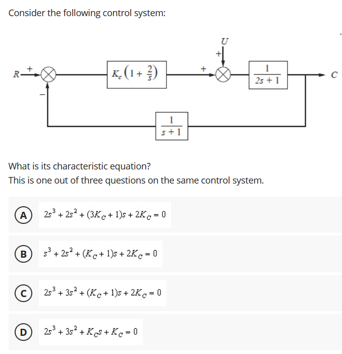 Consider the following control system:
U
K, (1 + ?)
1
2s + 1
1
s+1
What is its characteristic equation?
This is one out of three questions on the same control system.
A
253 + 2s? + (3Kc+ 1)s + 2K = 0
B
+ 2s* + (Kc+ 1)s + 2K = 0
2s + 3s? + (Kc+ 1)s + 2Kc = 0
D
253 + 3s + Ks + Ke =0
+
