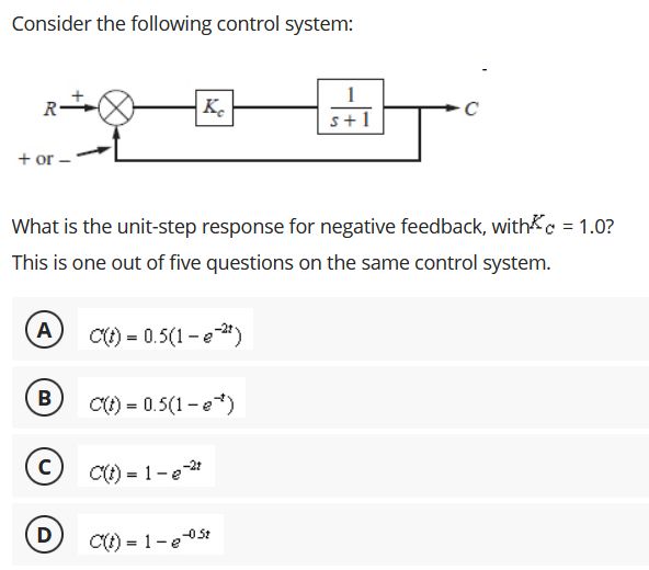 Consider the following control system:
R
|Ke
s+1
+ or-
What is the unit-step response for negative feedback, withc = 1.0?
This is one out of five questions on the same control system.
A
C() = 0.5(1 -e")
B
C() = 0.5(1-e*)
C() = 1- e-
D
C) = 1-e05t
