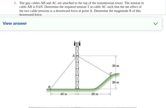 1. The guy cables AB and AC are attached to the top of the transmission tower. The tension in
cable AB is 8 kN. Determine the required tension T in cable AC such that the net effect of
the two cable tensions is a downward force at point A. Determine the magnitude R of this
downward force.
View answer
B
40 m
X
50 m
C
30 m
20 m