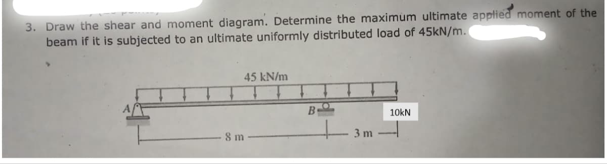 3. Draw the shear and moment diagram. Determine the maximum ultimate applied moment of the
beam if it is subjected to an ultimate uniformly distributed load of 45kN/m.
45 kN/m
8 m
B
3 m
10kN