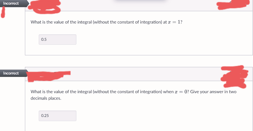 Incorrect
Incorrect
What is the value of the integral (without the constant of integration) at x = 1?
0.5
3
What is the value of the integral (without the constant of integration) when x = 0? Give your answer in two
decimals places.
0.25