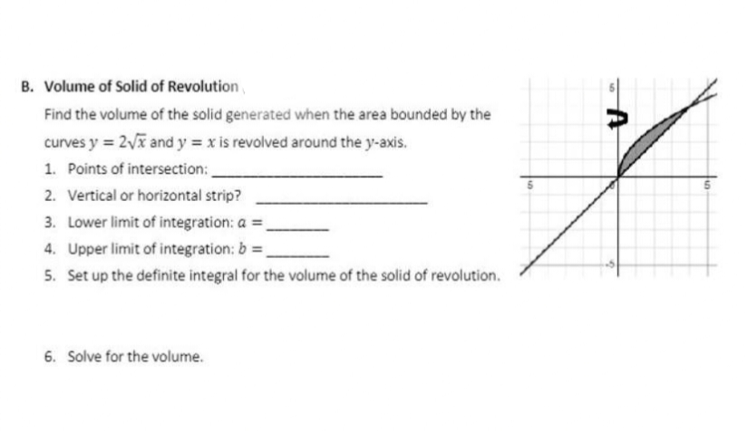 B. Volume of Solid of Revolution
Find the volume of the solid generated when the area bounded by the
curves y = 2√x and y = x is revolved around the y-axis.
1. Points of intersection:
2. Vertical or horizontal strip?
3. Lower limit of integration: a =
4. Upper limit of integration: b =
5. Set up the definite integral for the volume of the solid of revolution.
6. Solve for the volume.
9