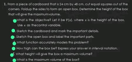 1. From a piece of cardboard that is 24 cm by 48 cm, cut equal squares out of the
comers. Foldup the sides to form an open box. Determine the height of the box
that will give the maximumvolume.
What is the objective? Let it be V(x), where x is the height of the box.
Use x as the control variable.
Sketch the cardboard and mark the important details.
Sketch the open box and label the important parts.
What function accurately models this problem?
How high can the box be? Express your answer in interval notation.
What height will give the box a maximum volume?
What is the maximum volume of the box?