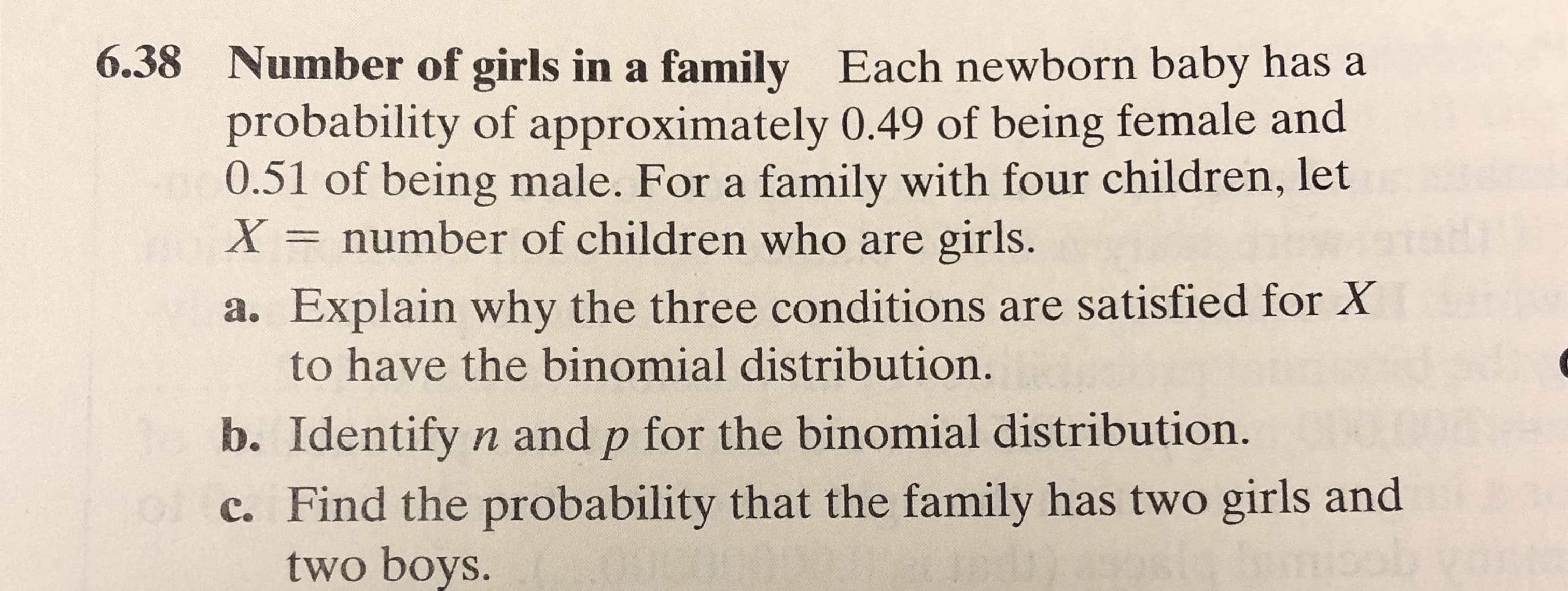 6.38 Number of girls in a family Each newborn baby has a
probability of approximately 0.49 of being female and
0.51 of being male. For a family with four children, let
X = number of children who are girls.
a. Explain why the three conditions are satisfied for X
to have the binomial distribution.
b. Identify n and p for the binomial distribution.
c. Find the probability that the family has two girls and
two boys.
el
