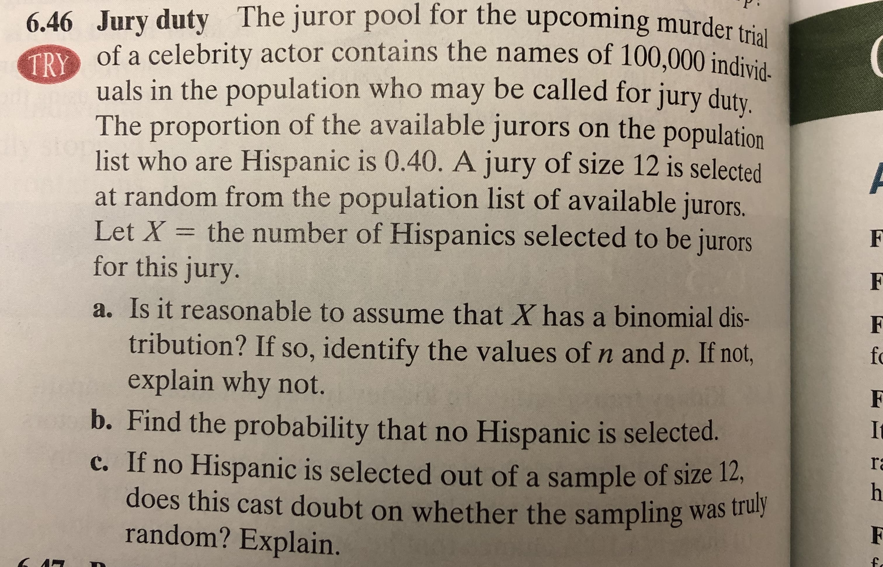 6.46 Jury duty The juror pool for the upcoming murder ti.
of a celebrity actor contains the names of 100,000 individ-
TRY
uals in the population who may be called for jury duty
proportion of the available jurors on the population
list who are Hispanic is 0.40. A jury of size 12 is selected
at random from the population list of available jurors.
Let X = the number of Hispanics selected to be jurors
for this jury.
The
a. Is it reasonable to assume that X has a binomial dis-
tribution? If so, identify the values of n and p. If not,
explain why not.
b. Find the probability that no Hispanic is selected.
c. If no Hispanic is selected out of a sample of size 12,
does this cast doubt on whether the sampling was truly
fo
It
ra
random? Explain.
F
fo

