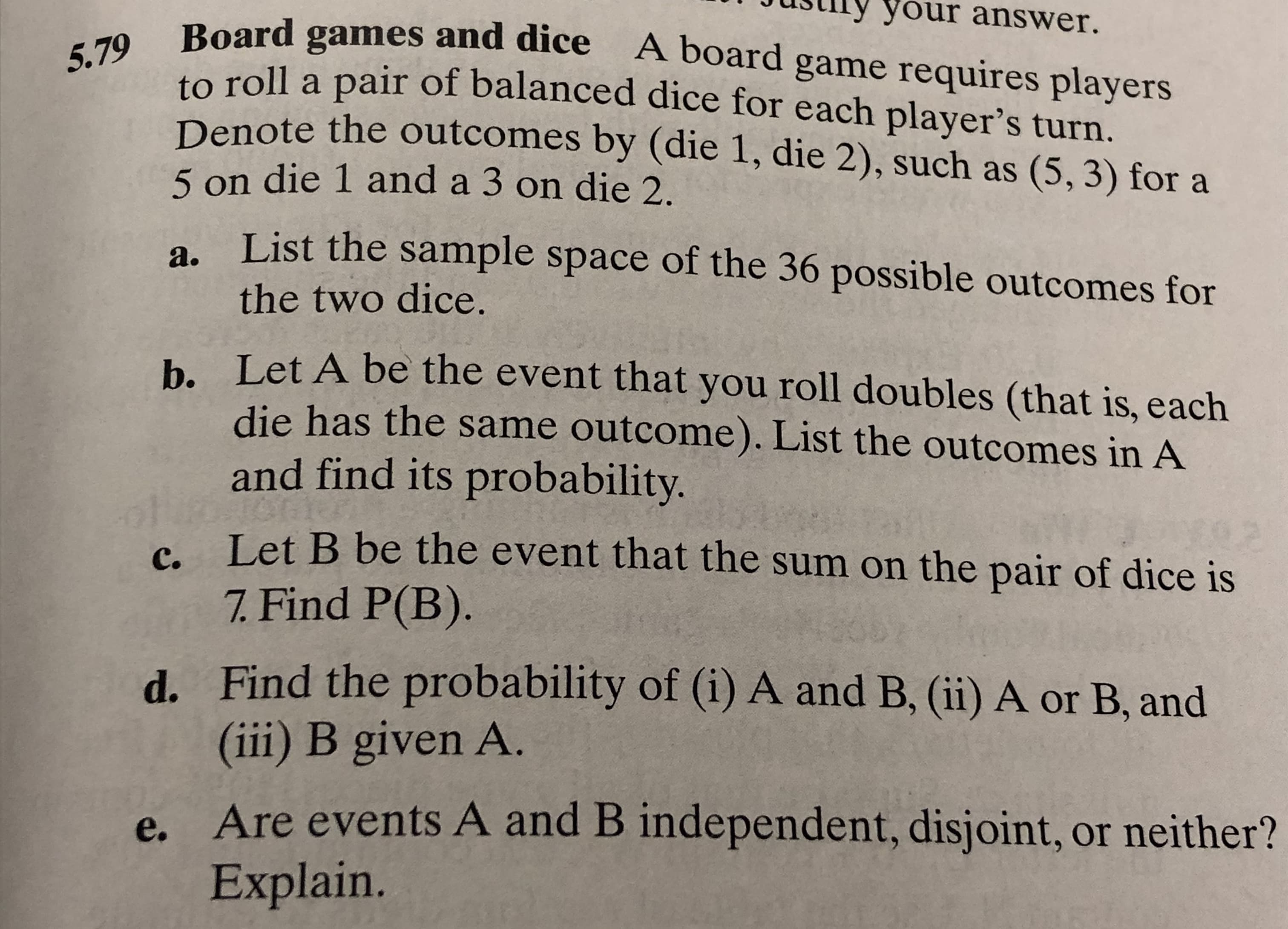 your answer.
Board games and dice A board game requires players
to roll a pair of balanced dice for each player's turn.
Denote the outcomes by (die 1, die 2), such as (5, 3) for a
5.79
5 on die 1 and a 3 on die 2
List the sample space of the 36 possible outcomes for
а.
the two dice.
b. Let A be the event that you roll doubles (that is, each
die has the same outcome). List the outcomes in A
and find its probability.
Let B be the event that the sum on the pair of dice is
7. Find P(B).
с.
Find the probability of (i) A and B, (ii) A or B, and
(iii) B given A.
d.
Are events A and B independent, disjoint, or neither?
Explain.
e.
