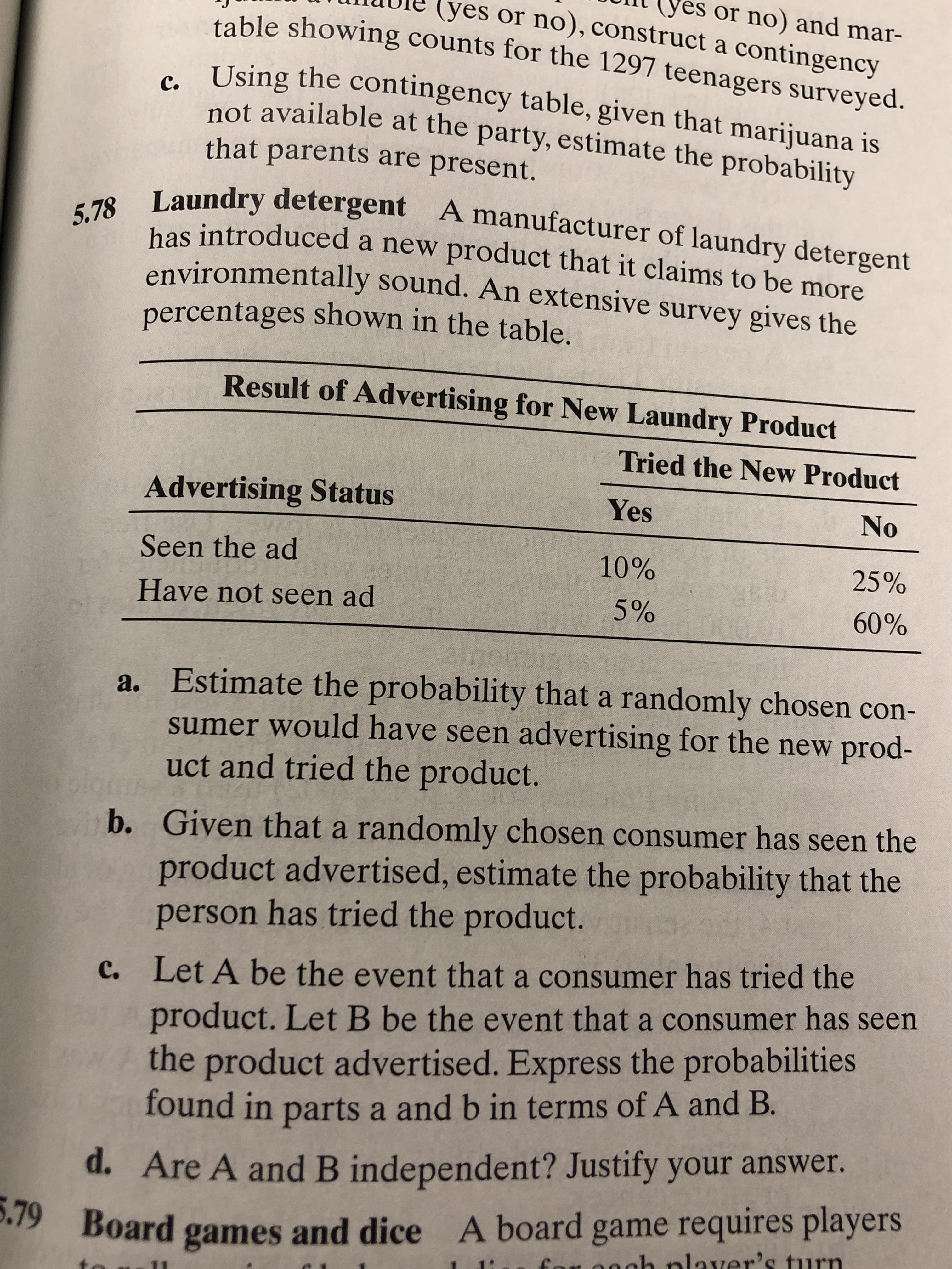yes or no) and mar-
lyes or no), construct a contingency
table showing counts for the 1297 teenagers surveyed.
c. Using the contingency table, given that marijuana is
not available at the party, estimate the probability
that parents are present.
Laundry detergent A manufacturer of laundry detergent
has introduced a new product that it claims to be more
environmentally sound. An extensive survey gives the
percentages shown in the table.
5.78
Result of Advertising for New Laundry Product
Tried the New Product
Advertising Status
Yes
No
Seen the ad
10%
25%
Have not seen ad
5%
60%
a. Estimate the probability that a randomly chosen con-
sumer would have seen advertising for the new prod-
uct and tried the product.
b. Given that a randomly chosen consumer has seen the
product advertised, estimate the probability that the
person has tried the product.
Let A be the event that a consumer has tried the
c.
product. LetB be the event that a consumer has seen
the product advertised. Express the probabilities
found in parts a and b in terms of A and B.
d. Are A and B independent? Justify your answer.
5.79 Board games and dice A board game requires players
ech nlaver's turn
