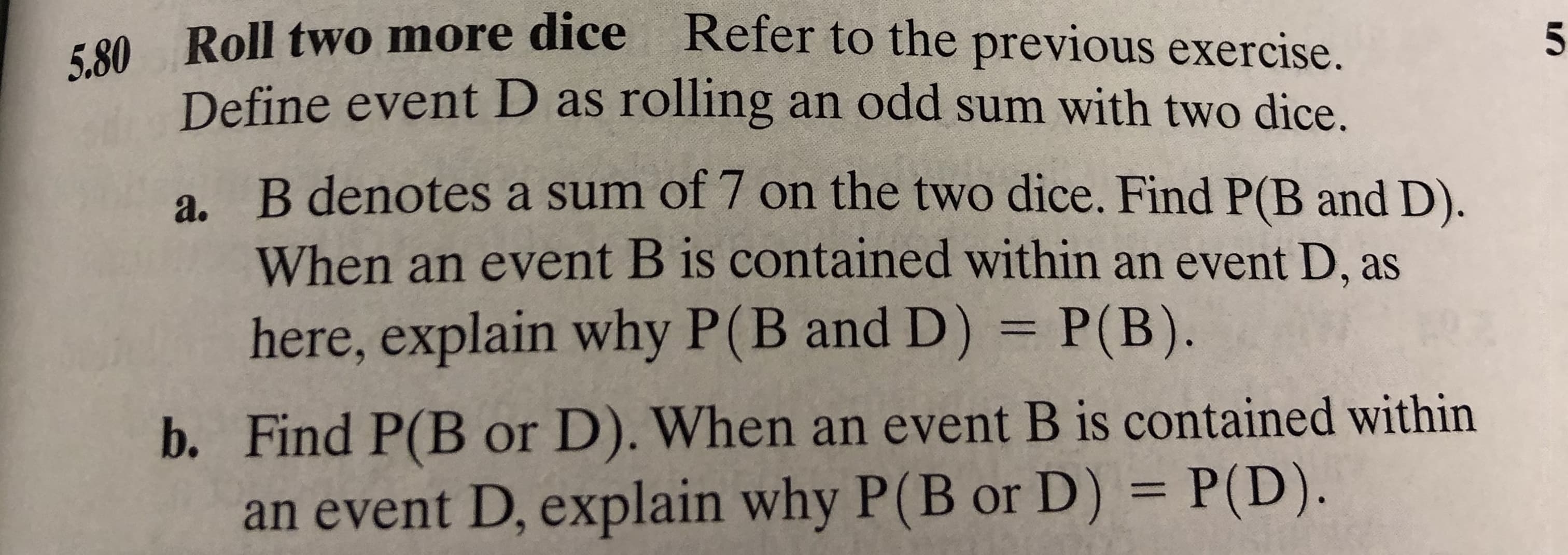 Roll two more dice
Refer to the previous exercise.
5.80
5
Define event D as rolling an odd sum with two dice.
a. B denotes a sum of 7 on the two dice. Find P(B and D).
When an event B is contained within an event D, as
here, explain why P(B and D) P(B).
b. Find P(B or D). When an event B is contained within
an event D, explain why P(B or D) = P(D).

