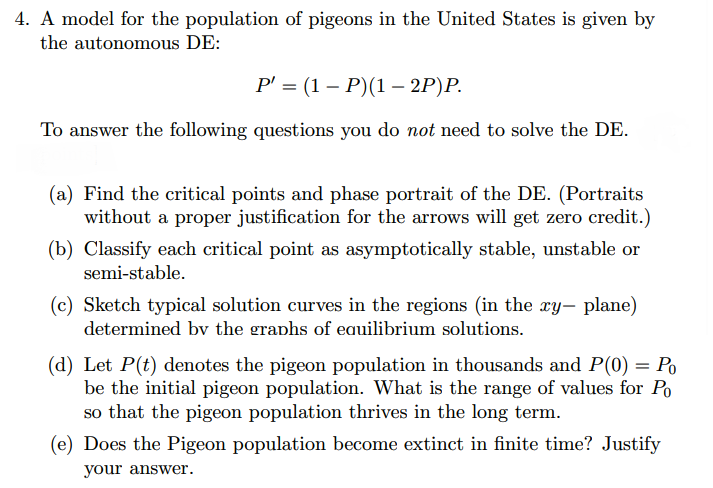 4. A model for the population of pigeons in the United States is given by
the autonomous DE:
Р 3 (1— Р)(1 — 2Р)P.
To answer the following questions you do not need to solve the DE.
(a) Find the critical points and phase portrait of the DE. (Portraits
without a proper justification for the arrows will get zero credit.)
(b) Classify each critical point as asymptotically stable, unstable or
semi-stable.
(c) Sketch typical solution curves in the regions (in the xy- plane)
determined bv the graphs of eauilibrium solutions.
(d) Let P(t) denotes the pigeon population in thousands and P(0) = Po
be the initial pigeon population. What is the range of values for Po
so that the pigeon population thrives in the long term.
(e) Does the Pigeon population become extinct in finite time? Justify
your answer.
