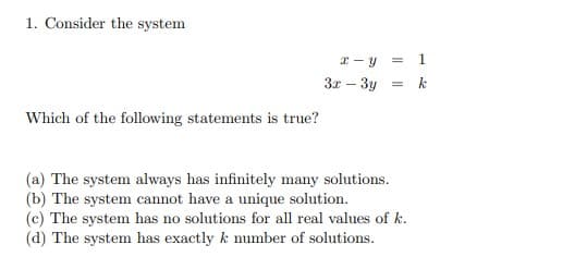 1. Consider the system
x - y = 1
3x – 3y = k
Which of the following statements is true?
(a) The system always has infinitely many solutions.
(b) The system cannot have a unique solution.
(c) The system has no solutions for all real values of k.
(d) The system has exactly k number of solutions.
