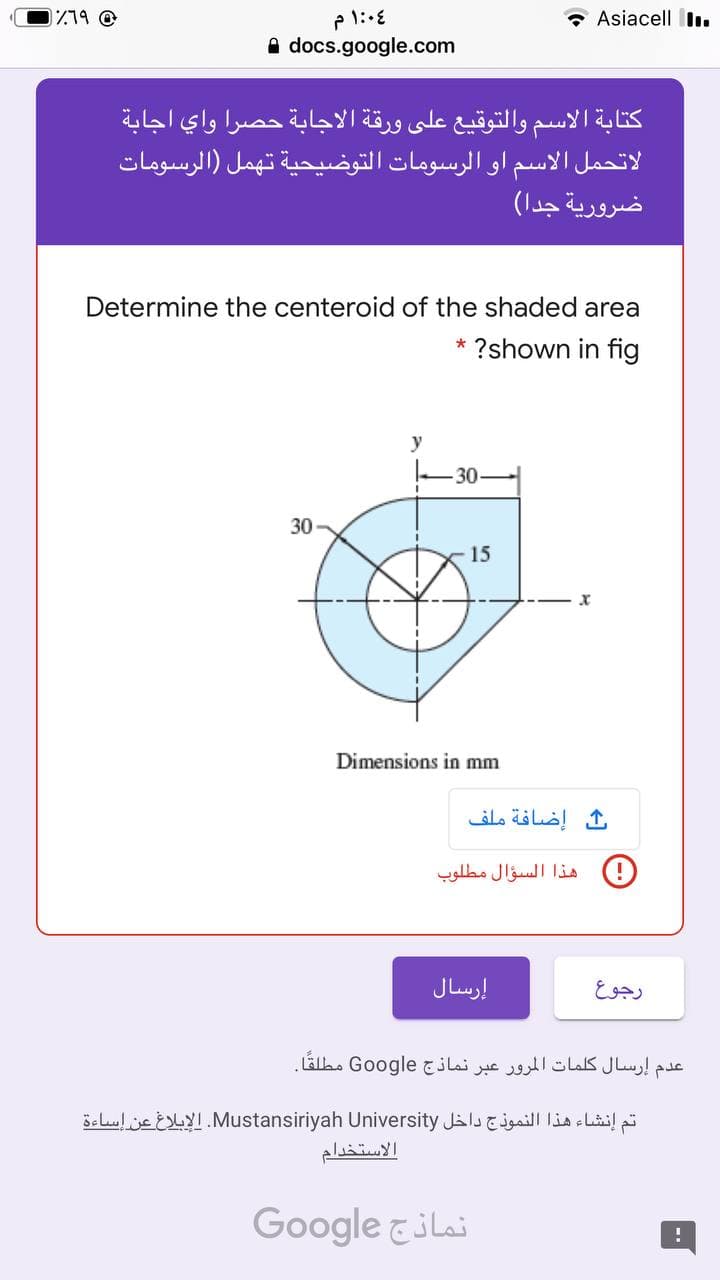 1779 @
1:04 م
* Asiacell I.
A docs.google.com
كتابة الاسم والتوقيع على ورقة الاجابة حصرا واي اجابة
لاتحمل الاسم او الرسومات التوضيحية تهمل )الرسومات
ضرورية جدا(
Determine the centeroid of the shaded area
?shown in fig
y
30-
30
15
Dimensions in mm
إضافة ملف
)!( هذا السؤال مطلوب
إرسال
رجوع
عدم إرسال كلمات المرور عبر نماذج Google مطلقًا.
تم إنشاء هذا النموذج داخل Mustansiriyah. Uiversityالإبلاغ عن إساءة
الاستخدام
Google &ilai
