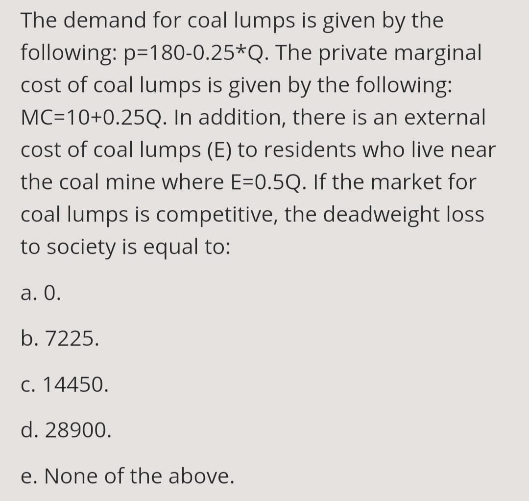 The demand for coal lumps is given by the
following: p=180-0.25*Q. The private marginal
cost of coal lumps is given by the following:
MC=10+0.25Q. In addition, there is an external
cost of coal lumps (E) to residents who live near
the coal mine where E=0.5Q. If the market for
coal lumps is competitive, the deadweight loss
to society is equal to:
a. 0.
b. 7225.
c. 14450.
d. 28900.
e. None of the above.