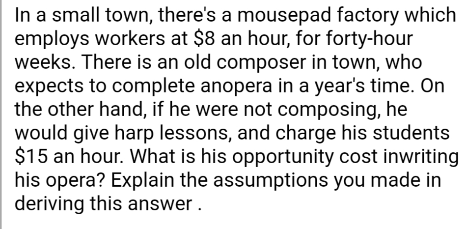In a small town, there's a mousepad factory which
employs workers at $8 an hour, for forty-hour
weeks. There is an old composer in town, who
expects to complete anopera in a year's time. On
the other hand, if he were not composing, he
would give harp lessons, and charge his students
$15 an hour. What is his opportunity cost inwriting
his opera? Explain the assumptions you made in
deriving this answer.