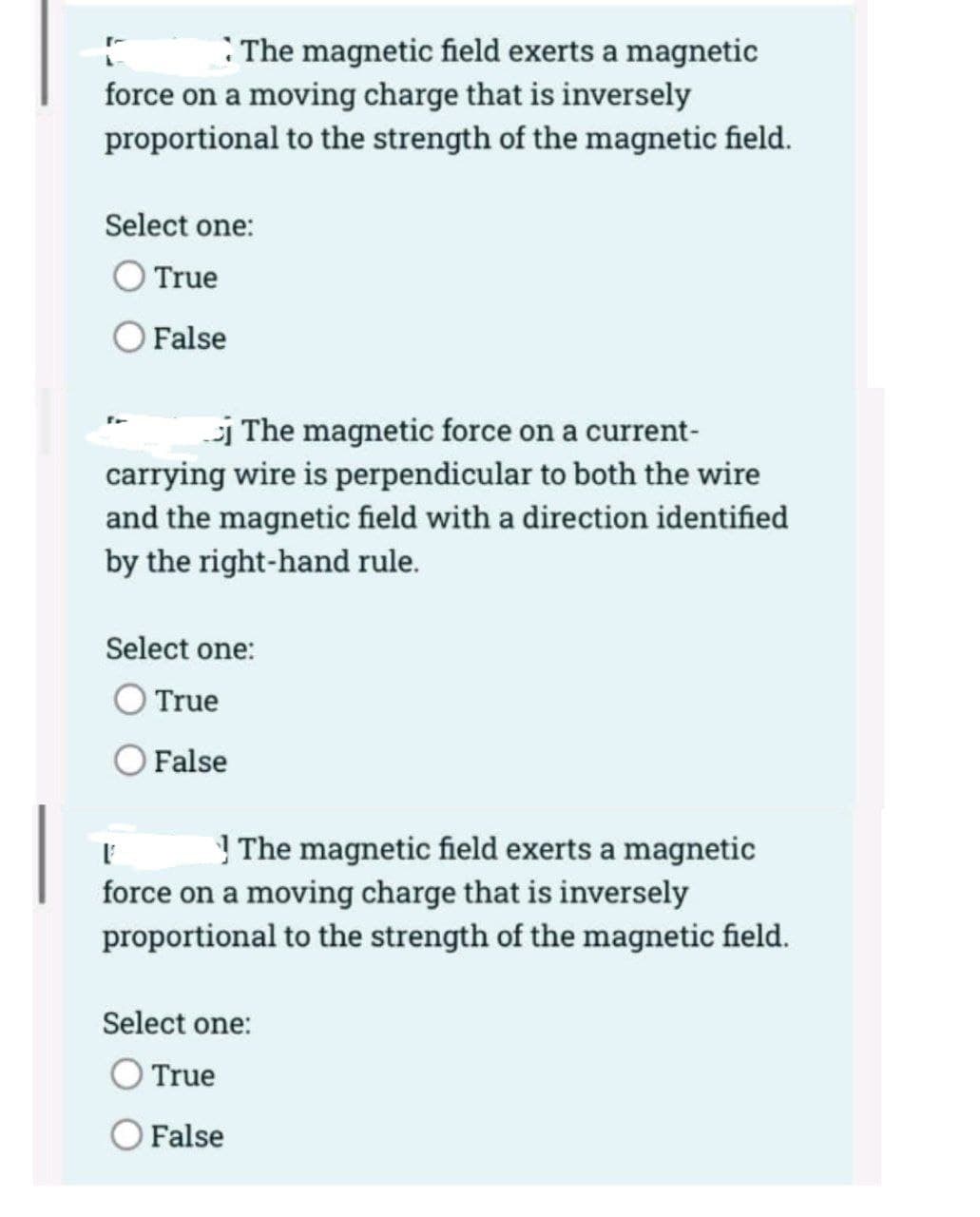 :The magnetic field exerts a magnetic
force on a moving charge that is inversely
proportional to the strength of the magnetic field.
Select one:
True
False
i The magnetic force on a current-
carrying wire is perpendicular to both the wire
and the magnetic field with a direction identified
by the right-hand rule.
Select one:
True
False
I ! The magnetic field exerts a magnetic
force on a moving charge that is inversely
proportional to the strength of the magnetic field.
Select one:
O True
O False
