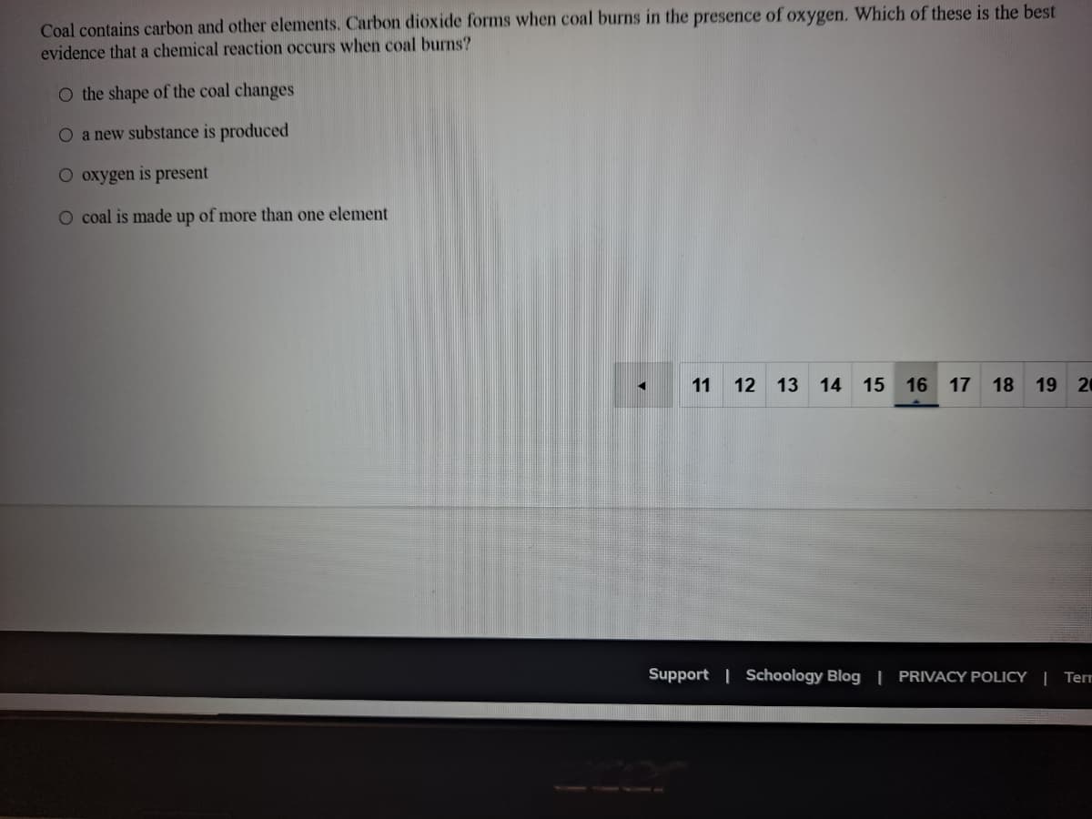 Coal contains carbon and other elements. Carbon dioxide forms when coal burns in the presence of oxygen. Which of these is the best
evidence that a chemical reaction occurs when coal burns?
O the shape of the coal changes
O a new substance is produced
O oxygen is present
O coal is made up of more than one element
11
12
13
14
15
16
17
18
19 20
Support | Schoology Blog | PRIVACY POLICY | Terr
