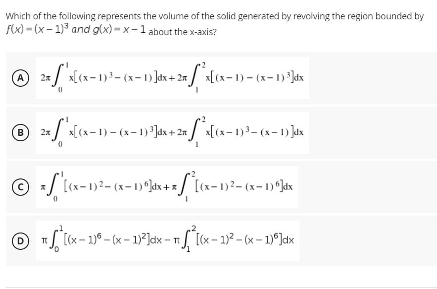 Which of the following represents the volume of the solid generated by revolving the region bounded by
f(x)=(x-1)³ and g(x)=x-1 about the x-axis?
2
Ⓒ 2n/"^x [(x-1) ³3-(x-1)]dx + 2x [*²x[(x− 1) = (x-1) ³]dx
A
℗ 2x^x[(x-1)-(x-1) ²]dx + 2x^x[(x-1) ³- (x− 1) ]dx
B
C
z ["* [(x − 1)² = (x− 1) º ]dx + x["{[(x− 1)² – (x− 1) ª]dx
,1
D
π [(x - 1) - (x - 1)²]dx - √ [(x − 1)² – (x - 1)]dx