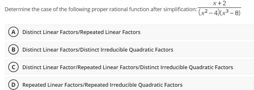 X+2
Determine the case of the following proper rational function after simplification: (x2 - 4)(x³ - 8)
A Distinct Linear Factors/Repeated Linear Factors
B) Distinct Linear Factors/Distinct Irreducible Quadratic Factors
(C) Distinct Linear Factor/Repeated Linear Factors/Distinct Irreducible Quadratic Factors
(D) Repeated Linear Factors/Repeated Irreducible Quadratic Factors