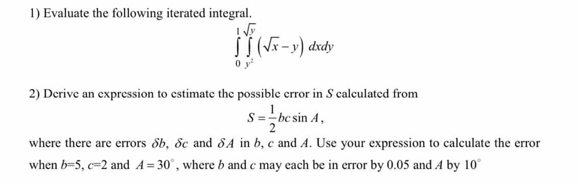 1) Evaluate the following iterated integral.
0 y?
2) Derive an expression to estimate the possible error in S calculated from
1
S =-bc sin A,
2
where there are errors Sb, Sc and 8A in b, c and A. Use your expression to calculate the error
when b=5, c=2 and A= 30°, where b and c may each be in error by 0.05 and A by 10°
