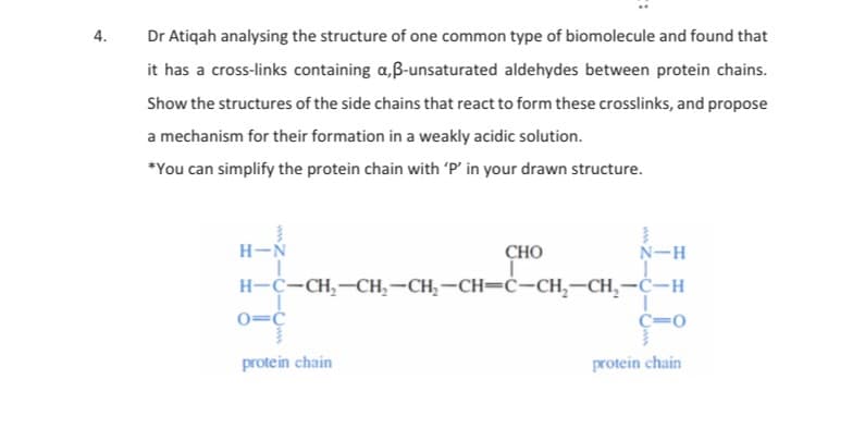 4.
Dr Atiqah analysing the structure of one common type of biomolecule and found that
it has a cross-links containing a,ß-unsaturated aldehydes between protein chains.
Show the structures of the side chains that react to form these crosslinks, and propose
a mechanism for their formation in a weakly acidic solution.
*You can simplify the protein chain with 'P' in your drawn structure.
H-N
CHO
N-H
H-C-CH,-CH,-CH,-CH=ċ-CH,-CH,-Ċ-H
0=¢
C=0
protein chain
protein chain
