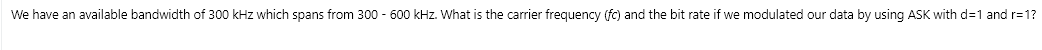 We have an available bandwidth of 300 kHz which spans from 300 - 600 kHz. What is the carrier frequency (fc) and the bit rate if we modulated our data by using ASK with d=1 and r=1?
