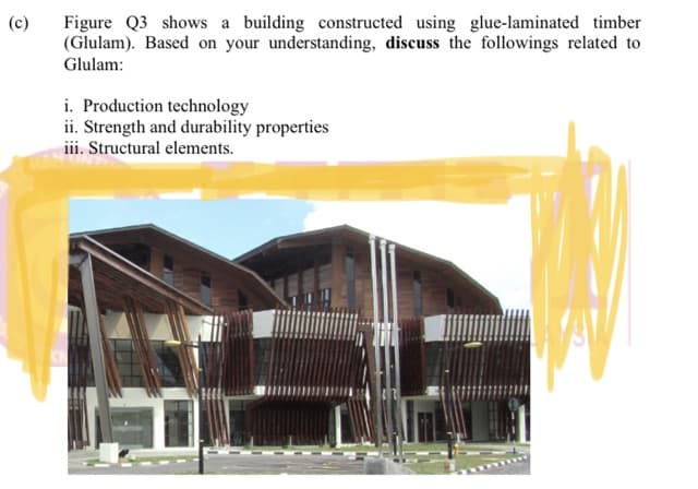 Figure Q3 shows a building constructed using glue-laminated timber
(Glulam). Based on your understanding, discuss the followings related to
Glulam:
(c)
i. Production technology
ii. Strength and durability properties
ii. Structural elements.

