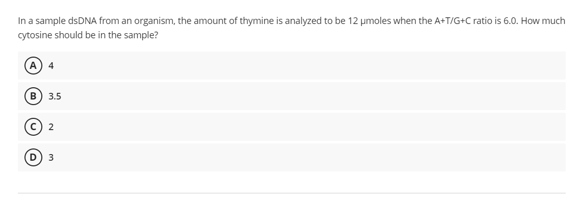 In a sample dsDNA from an organism, the amount of thymine is analyzed to be 12 umoles when the A+T/G+C ratio is 6.0. How much
cytosine should be in the sample?
3.5
2
3

