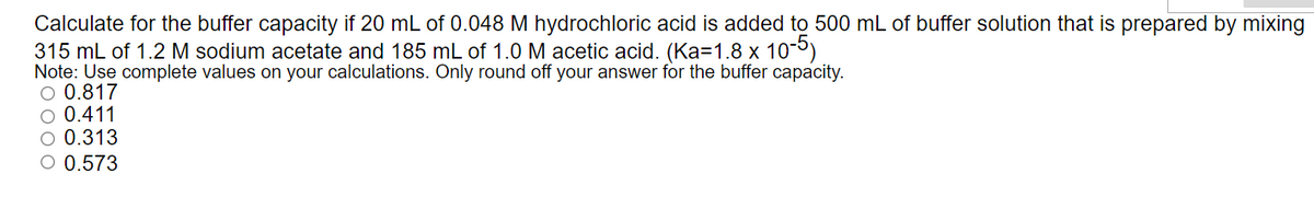 Calculate for the buffer capacity if 20 mL of 0.048 M hydrochloric acid is added to 500 mL of buffer solution that is prepared by mixing
315 mL of 1.2 M sodium acetate and 185 mL of 1.0 M acetic acid. (Ka=1.8 x 10-5)
Note: Use complete values on your calculations. Only round off your answer for the buffer capacity.
O 0.817
O 0.411
O 0.313
O 0.573
