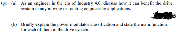 Q1 (a) As an engineer in the era of Industry 4.0, discuss how it can benefit the drive
system in any moving or rotating engineering applications.
(b) Briefly explain the power modulator classification and state the main function
for each of them in the drive system.
