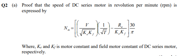 Q2 (a) Proof that the speed of DC series motor in revolution per minute (rpm) is
expressed by
R.
JT) K̟K,
30
VK.K,T
Where, Ke and Kj is motor constant and field motor constant of DC series motor,
respectively.

