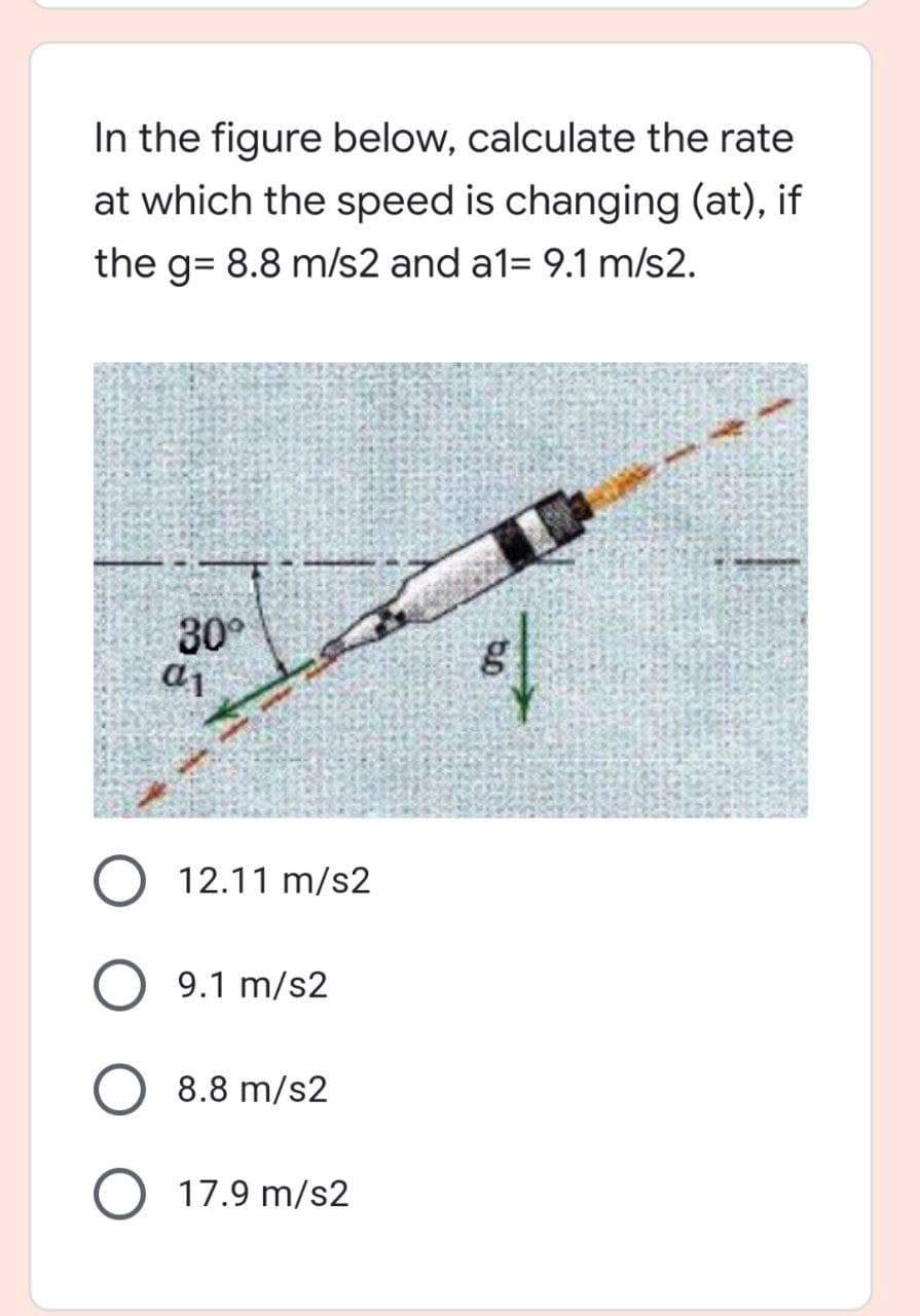 In the figure below, calculate the rate
at which the speed is changing (at), if
the g= 8.8 m/s2 and a1= 9.1 m/s2.
30°
aj
O 12.11 m/s2
9.1 m/s2
8.8 m/s2
17.9 m/s2
bo
