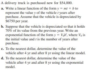 A delivery truck is purchased new for $54,000.
a. Write a linear function of the form y = mt + b to
represent the value y of the vehicle t years after
purchase. Assume that the vehicle is depreciated by
$6750 per year.
b. Suppose that the vehicle is depreciated so that it holds
70% of its value from the previous year. Write an
exponential function of the form y = Vob', where Vo is
the initial value and r is the number of years after
purchase.
c. To the nearest dollar, determine the value of the
vehicle after 4 yr and after 8 yr using the linear model.
d. To the nearest dollar, determine the value of the
vehicle after 4 yr and after 8 yr using the exponential
model.
