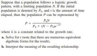 Suppose that a population follows a logistic growth
pattern, with a limiting population N. If the initial
population is denoted by Po, and t is the amount of time
elapsed, then the population P can be represented by
PN
P
Po + (N - Pa)e
where k is a constant related to the growth rate.
a. Solve for t (note that there are numerous equivalent
algebraic forms for the result).
b. Interpret the meaning of the resulting relationship.
