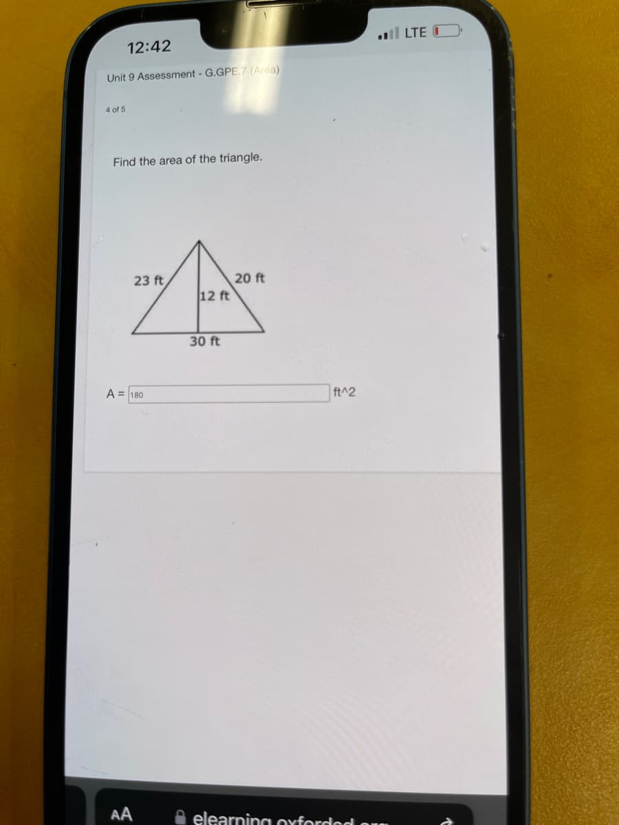 12:42
Unit 9 Assessment - G.GPE.7 (Area)
4 of 5
Find the area of the triangle.
23 ft
A = 180
AA
12 ft
30 ft
20 ft
ft^2
elearning oxforded or
LTE O