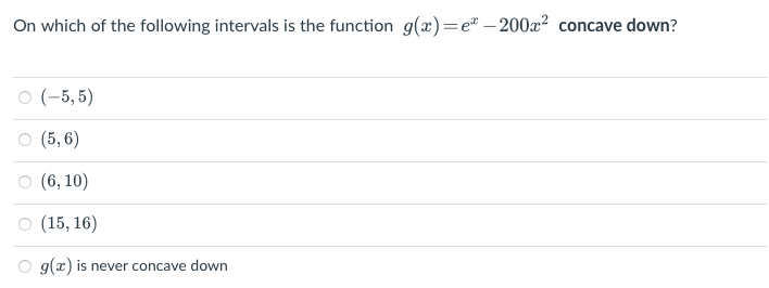 On which of the following intervals is the function g(x)=e-200x² concave down?
○ (-5,5)
○ (5,6)
(6, 10)
○ (15, 16)
g(x) is never concave down