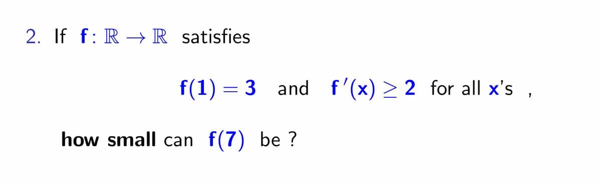 2. If f: R→ R satisfies
f(1) = 3 and f'(x) ≥2 for all x's,
how small can f(7) be?