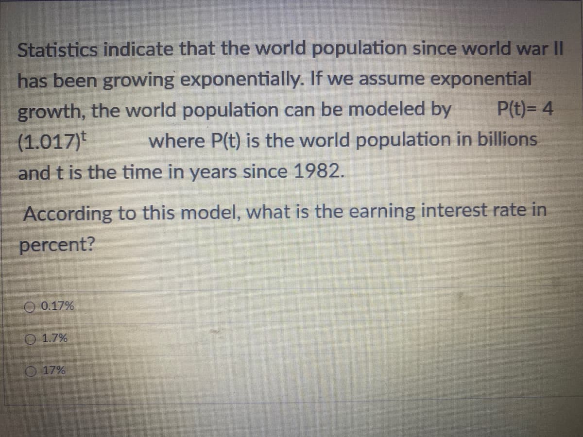 Statistics indicate that the world population since world war II
has been growing exponentially. If we assume exponential
growth, the world population can be modeled by
(1.017)
and t is the time in years since 1982.
According to this model, what is the earning interest rate in
percent?
O 0.17%
P(t)= 4
where P(t) is the world population in billions
Ⓒ 1.7%
17%
